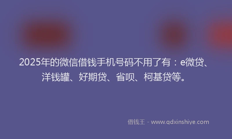 2025年的微信借钱手机号码不用了有：e微贷、洋钱罐、好期贷、省呗、柯基贷等。