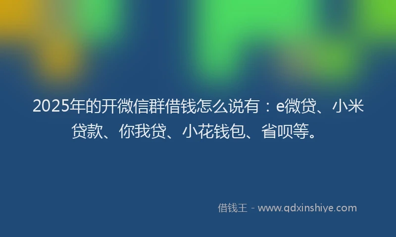 2025年的开微信群借钱怎么说有：e微贷、小米贷款、你我贷、小花钱包、省呗等。