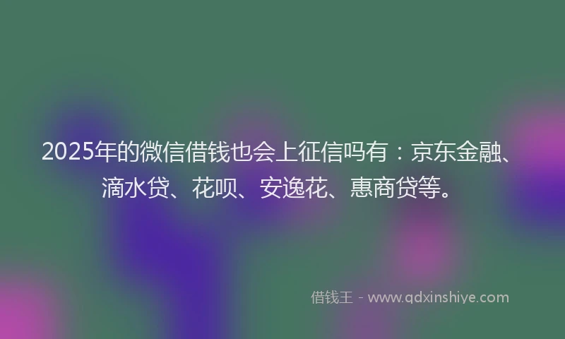 2025年的微信借钱也会上征信吗有：京东金融、滴水贷、花呗、安逸花、惠商贷等。