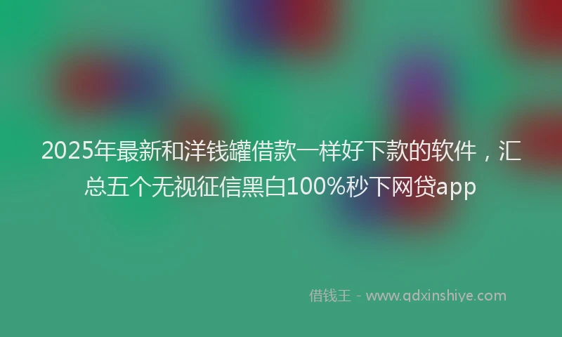 2025年最新和洋钱罐借款一样好下款的软件，汇总五个无视征信黑白100%秒下网贷app