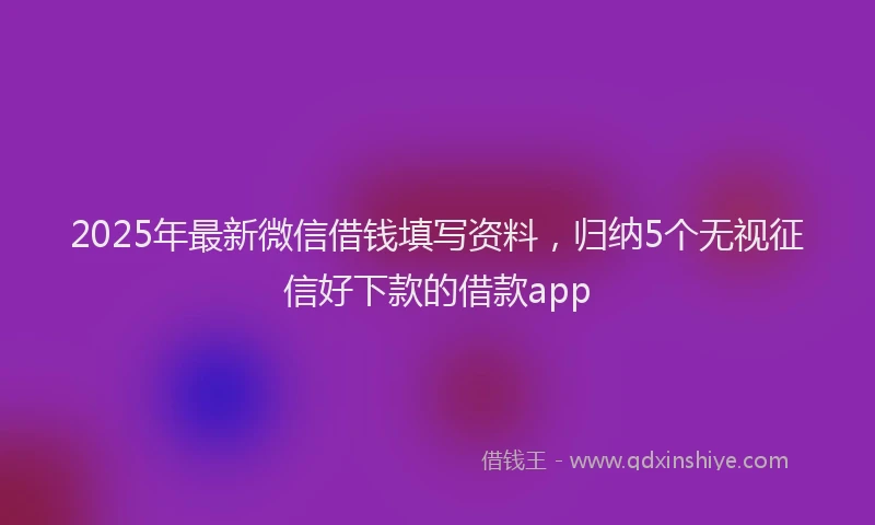 2025年最新微信借钱填写资料，归纳5个无视征信好下款的借款app
