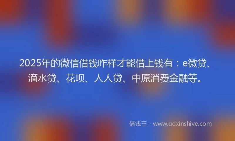 2025年的微信借钱咋样才能借上钱有：e微贷、滴水贷、花呗、人人贷、中原消费金融等。