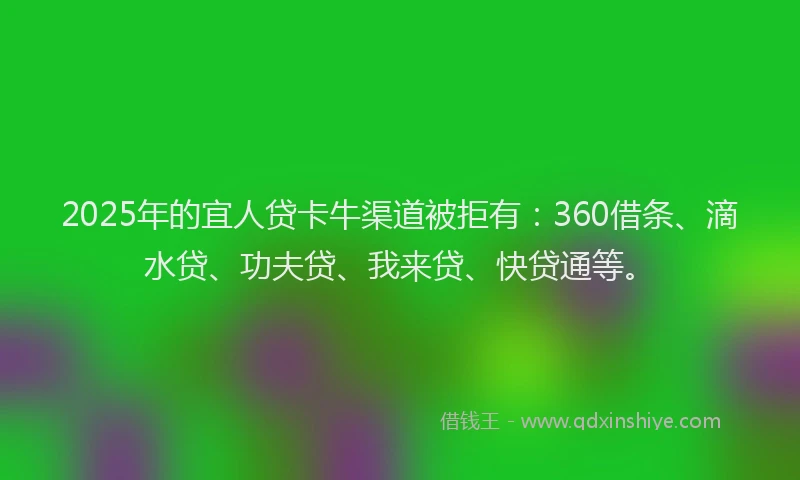 2025年的宜人贷卡牛渠道被拒有：360借条、滴水贷、功夫贷、我来贷、快贷通等。