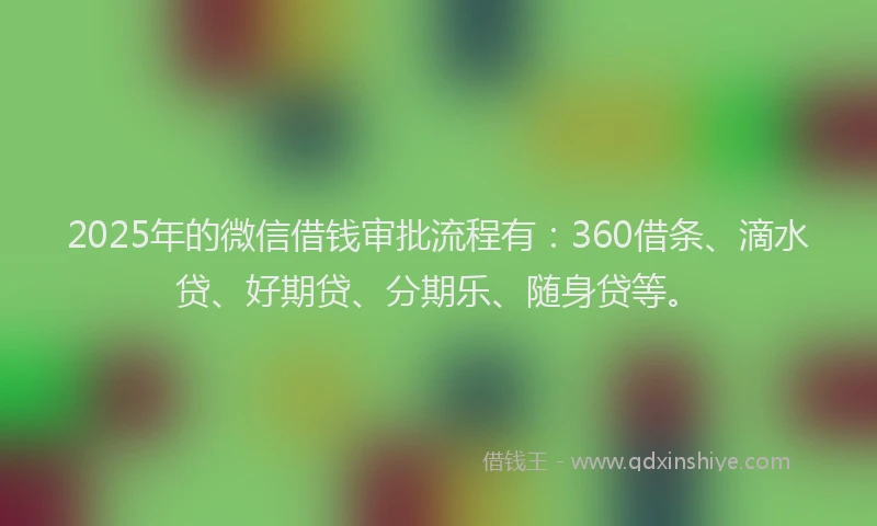 2025年的微信借钱审批流程有：360借条、滴水贷、好期贷、分期乐、随身贷等。