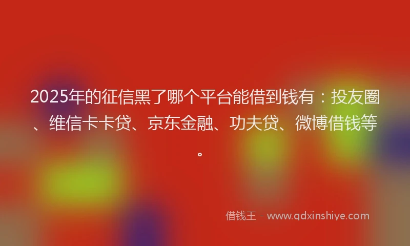 2025年的征信黑了哪个平台能借到钱有：投友圈、维信卡卡贷、京东金融、功夫贷、微博借钱等。