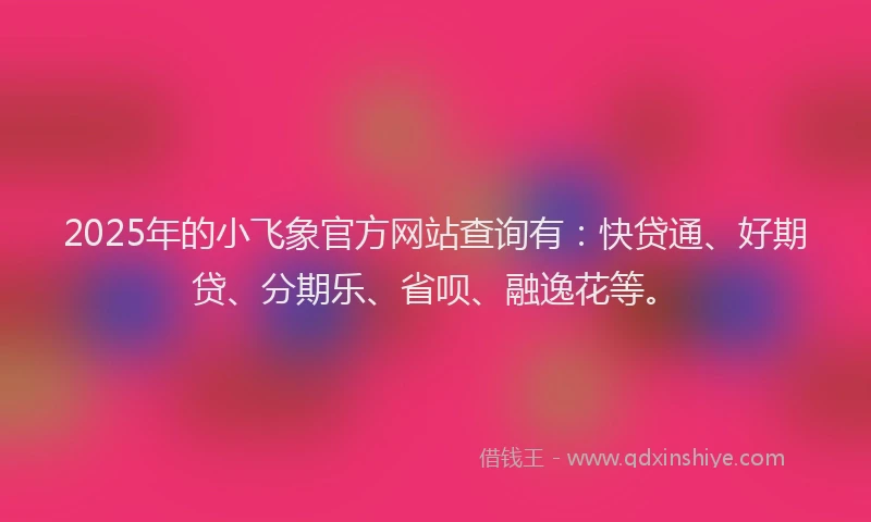 2025年的小飞象官方网站查询有：快贷通、好期贷、分期乐、省呗、融逸花等。