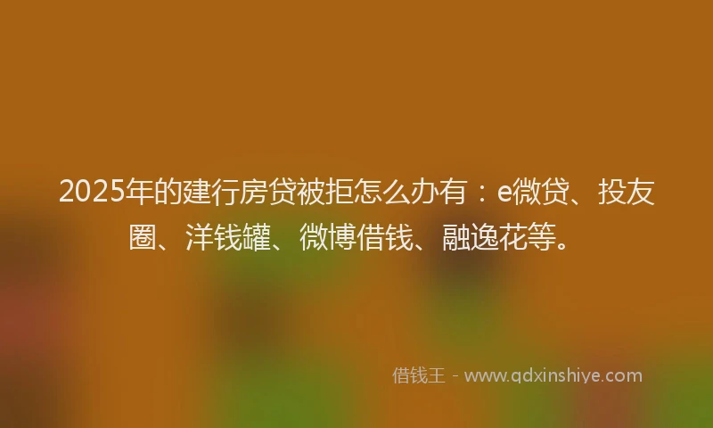 2025年的建行房贷被拒怎么办有：e微贷、投友圈、洋钱罐、微博借钱、融逸花等。