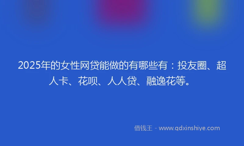2025年的女性网贷能做的有哪些有：投友圈、超人卡、花呗、人人贷、融逸花等。