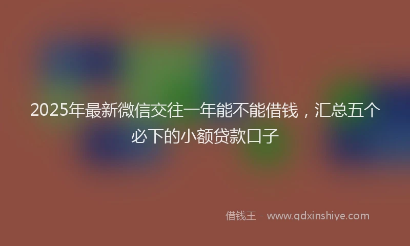 2025年最新微信交往一年能不能借钱，汇总五个必下的小额贷款口子