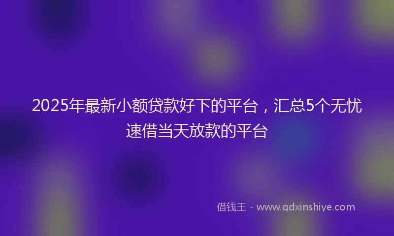 2025年最新小额贷款好下的平台，汇总5个无忧速借当天放款的平台