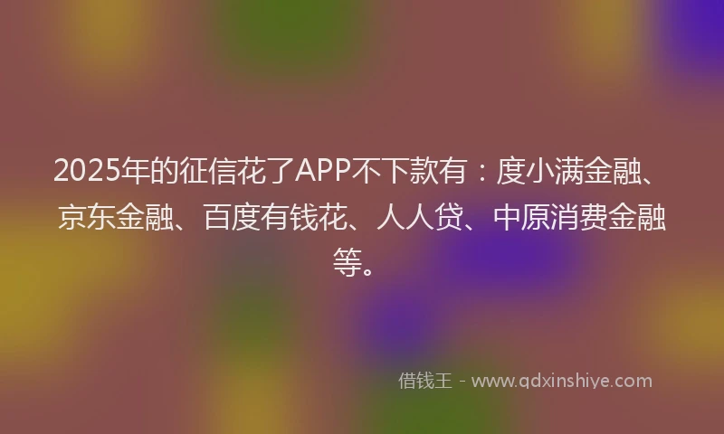 2025年的征信花了APP不下款有：度小满金融、京东金融、百度有钱花、人人贷、中原消费金融等。