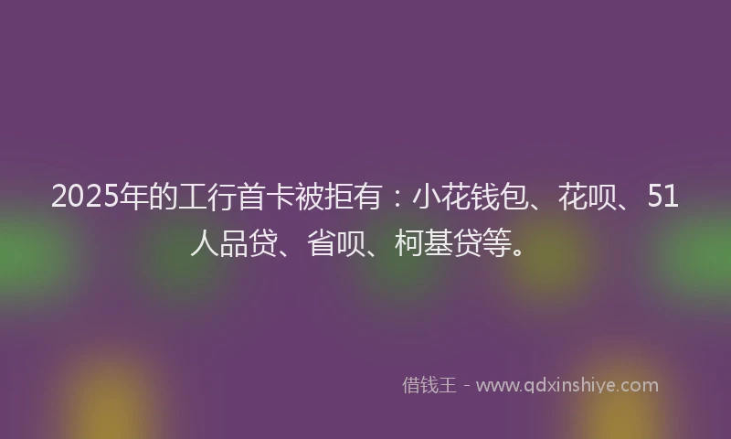 2025年的工行首卡被拒有：小花钱包、花呗、51人品贷、省呗、柯基贷等。