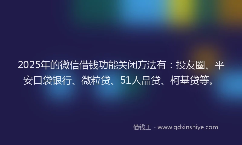 2025年的微信借钱功能关闭方法有：投友圈、平安口袋银行、微粒贷、51人品贷、柯基贷等。