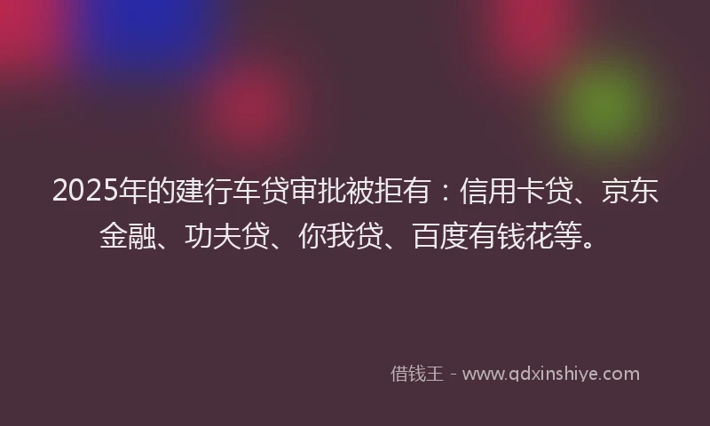 2025年的建行车贷审批被拒有：信用卡贷、京东金融、功夫贷、你我贷、百度有钱花等。