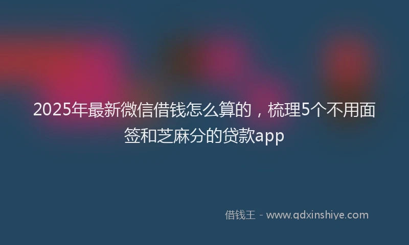 2025年最新微信借钱怎么算的，梳理5个不用面签和芝麻分的贷款app