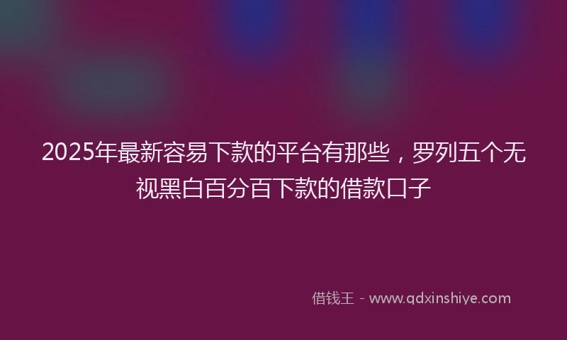 2025年最新容易下款的平台有那些，罗列五个无视黑白百分百下款的借款口子