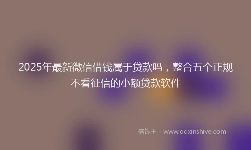 2025年最新微信借钱属于贷款吗，整合五个正规不看征信的小额贷款软件