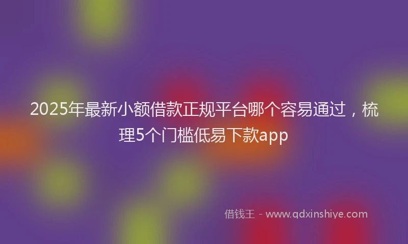 2025年最新小额借款正规平台哪个容易通过，梳理5个门槛低易下款app