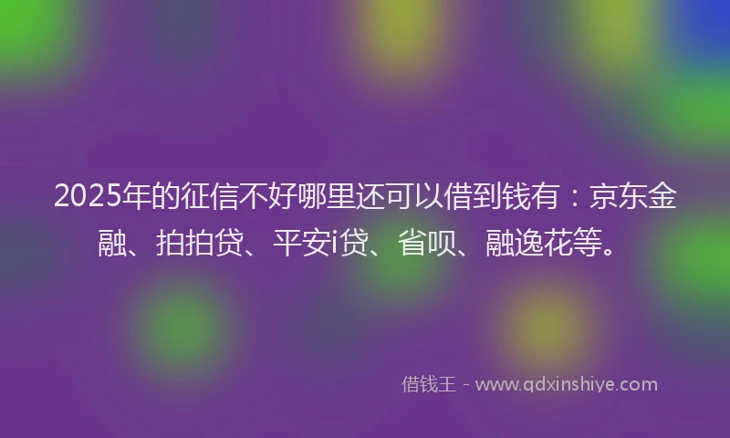2025年的征信不好哪里还可以借到钱有：京东金融、拍拍贷、平安i贷、省呗、融逸花等。