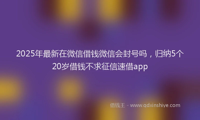 2025年最新在微信借钱微信会封号吗，归纳5个20岁借钱不求征信速借app