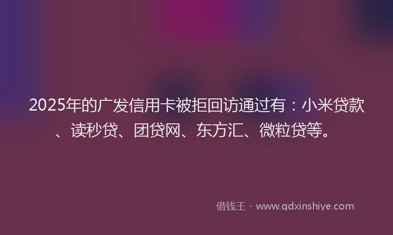 2025年的广发信用卡被拒回访通过有：小米贷款、读秒贷、团贷网、东方汇、微粒贷等。