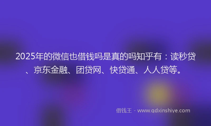 2025年的微信也借钱吗是真的吗知乎有：读秒贷、京东金融、团贷网、快贷通、人人贷等。