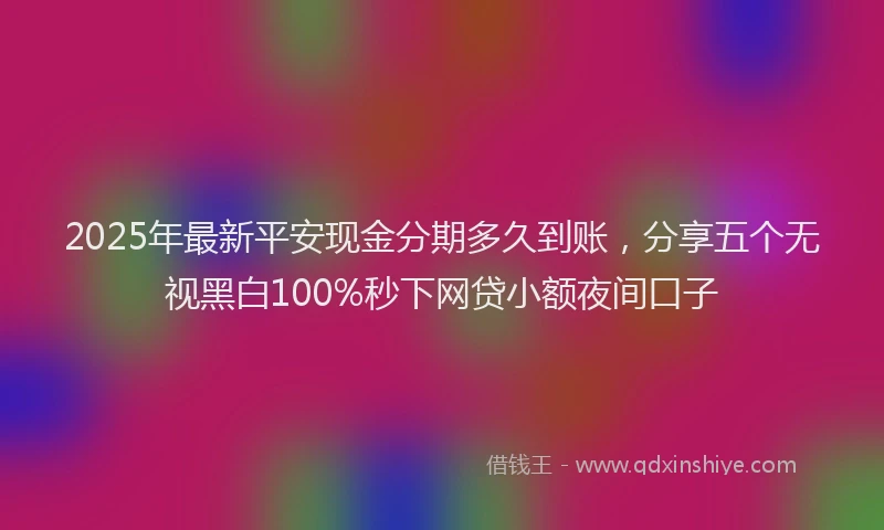 2025年最新平安现金分期多久到账，分享五个无视黑白100%秒下网贷小额夜间口子