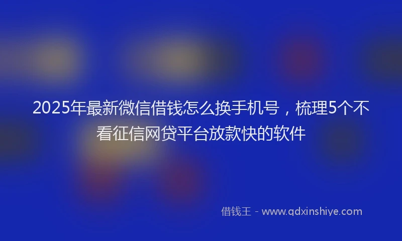 2025年最新微信借钱怎么换手机号，梳理5个不看征信网贷平台放款快的软件