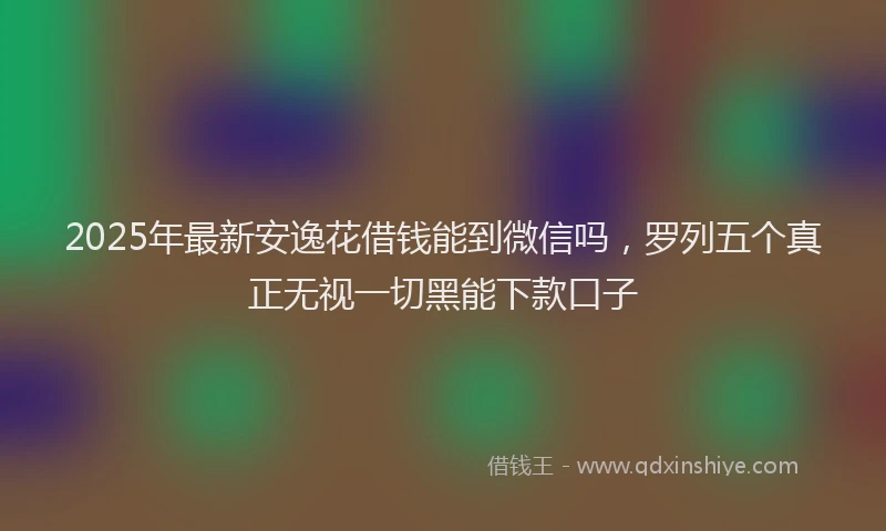 2025年最新安逸花借钱能到微信吗，罗列五个真正无视一切黑能下款口子