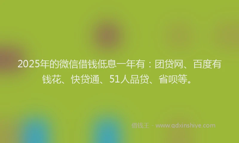 2025年的微信借钱低息一年有：团贷网、百度有钱花、快贷通、51人品贷、省呗等。