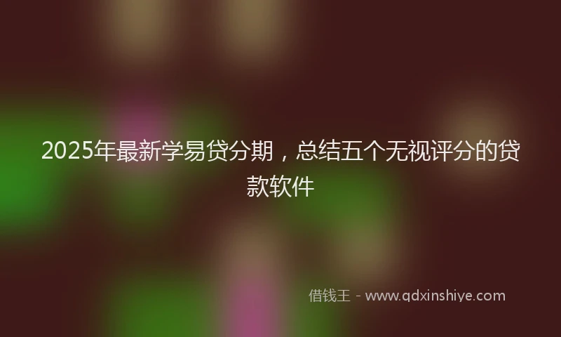 2025年最新学易贷分期，总结五个无视评分的贷款软件
