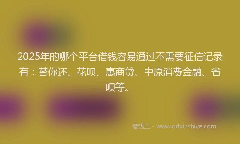 2025年的哪个平台借钱容易通过不需要征信记录有：替你还、花呗、惠商贷、中原消费金融、省呗等。