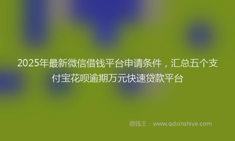 2025年最新微信借钱平台申请条件，汇总五个支付宝花呗逾期万元快速贷款平台