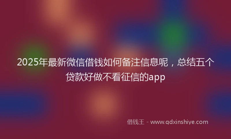 2025年最新微信借钱如何备注信息呢，总结五个贷款好做不看征信的app