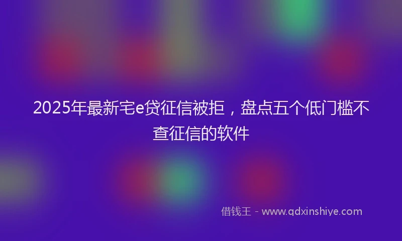 2025年最新宅e贷征信被拒，盘点五个低门槛不查征信的软件