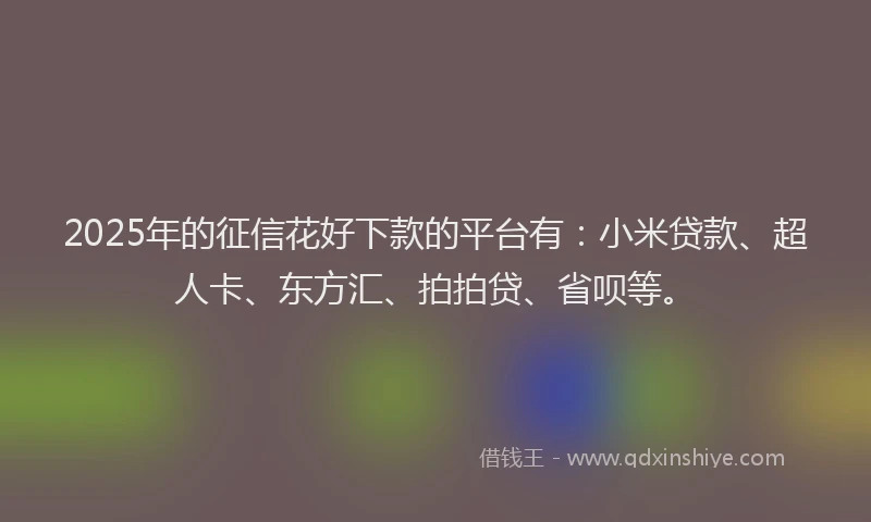 2025年的征信花好下款的平台有：小米贷款、超人卡、东方汇、拍拍贷、省呗等。