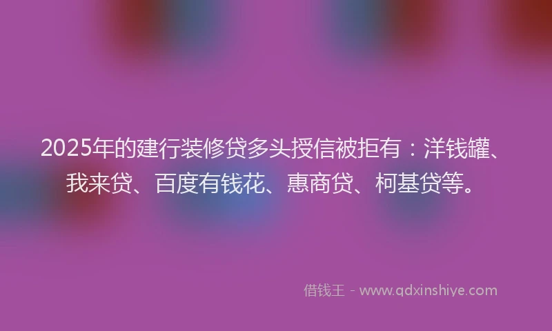 2025年的建行装修贷多头授信被拒有：洋钱罐、我来贷、百度有钱花、惠商贷、柯基贷等。
