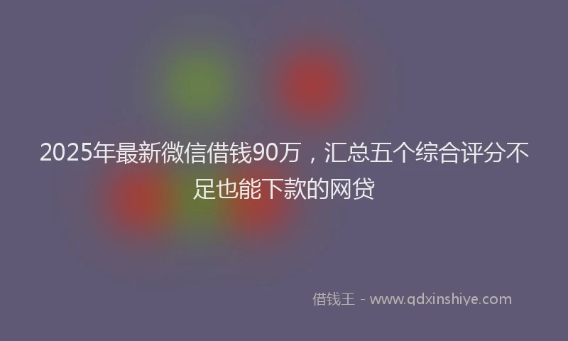 2025年最新微信借钱90万，汇总五个综合评分不足也能下款的网贷
