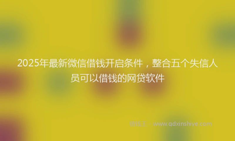 2025年最新微信借钱开启条件，整合五个失信人员可以借钱的网贷软件