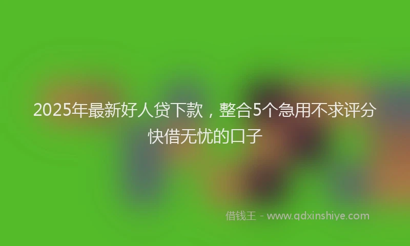 2025年最新好人贷下款，整合5个急用不求评分快借无忧的口子