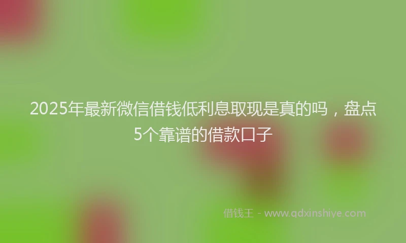 2025年最新微信借钱低利息取现是真的吗，盘点5个靠谱的借款口子