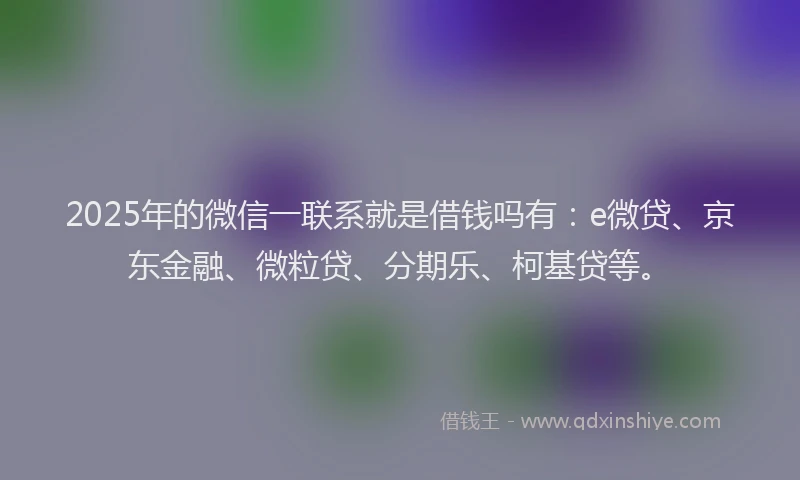 2025年的微信一联系就是借钱吗有：e微贷、京东金融、微粒贷、分期乐、柯基贷等。