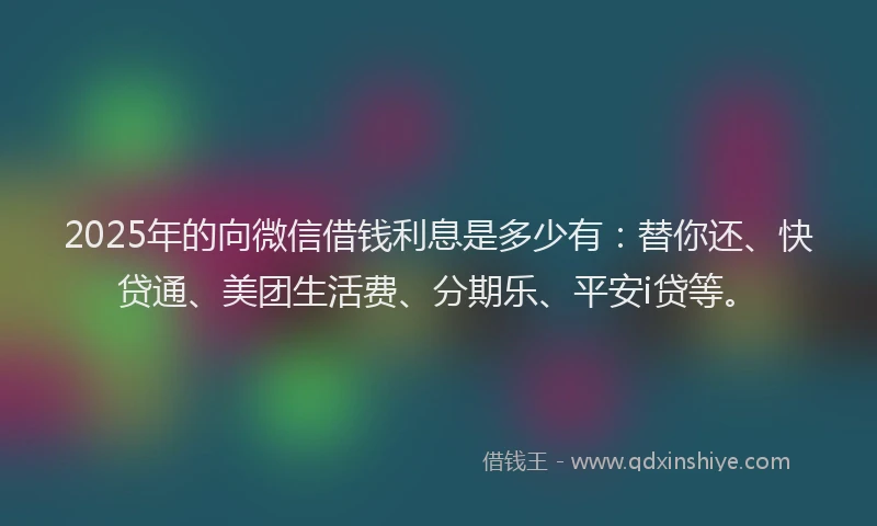 2025年的向微信借钱利息是多少有：替你还、快贷通、美团生活费、分期乐、平安i贷等。