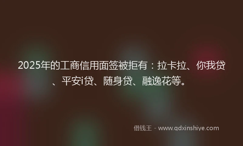 2025年的工商信用面签被拒有：拉卡拉、你我贷、平安i贷、随身贷、融逸花等。