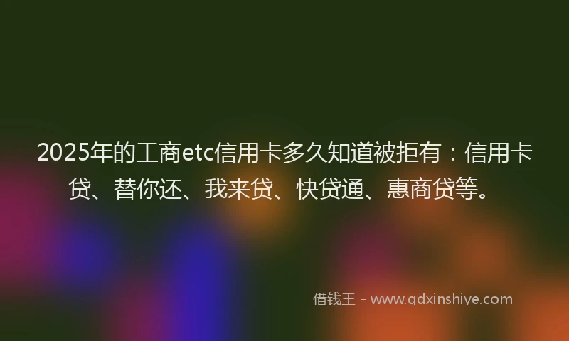 2025年的工商etc信用卡多久知道被拒有：信用卡贷、替你还、我来贷、快贷通、惠商贷等。