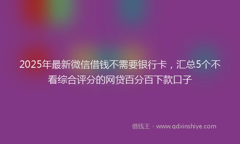 2025年最新微信借钱不需要银行卡，汇总5个不看综合评分的网贷百分百下款口子