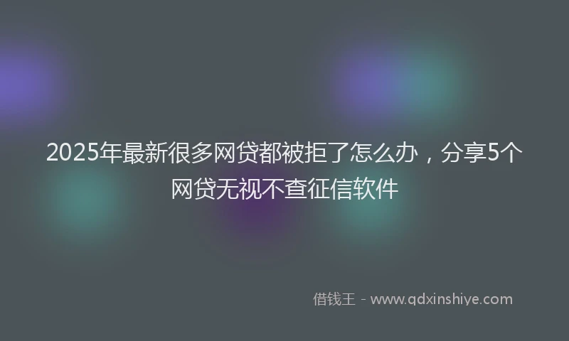 2025年最新很多网贷都被拒了怎么办，分享5个网贷无视不查征信软件