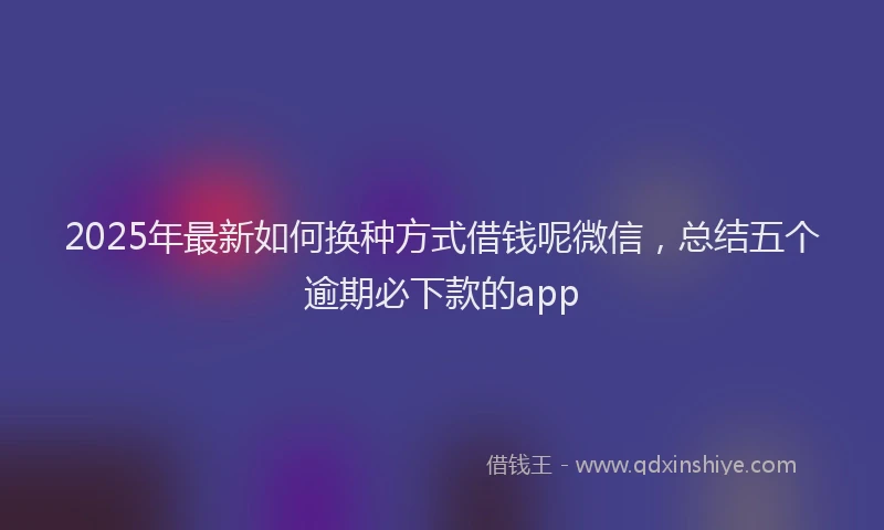 2025年最新如何换种方式借钱呢微信，总结五个逾期必下款的app