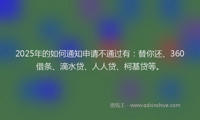 2025年的如何通知申请不通过有：替你还、360借条、滴水贷、人人贷、柯基贷等。