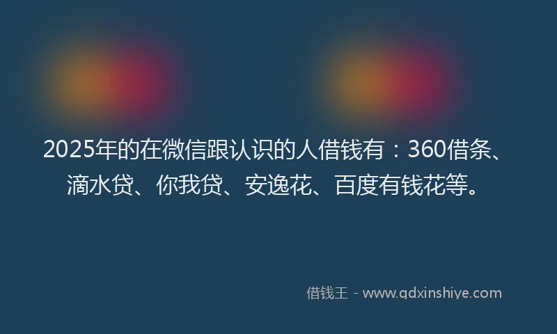 2025年的在微信跟认识的人借钱有：360借条、滴水贷、你我贷、安逸花、百度有钱花等。